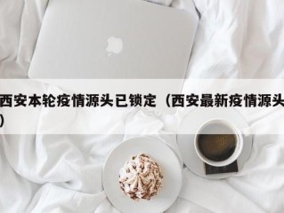 西安本轮疫情源头已锁定（西安最新疫情源头）